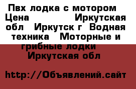 Пвх лодка с мотором › Цена ­ 120 000 - Иркутская обл., Иркутск г. Водная техника » Моторные и грибные лодки   . Иркутская обл.